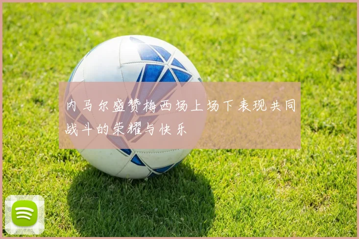 内马尔盛赞梅西场上场下表现共同战斗的荣耀与快乐