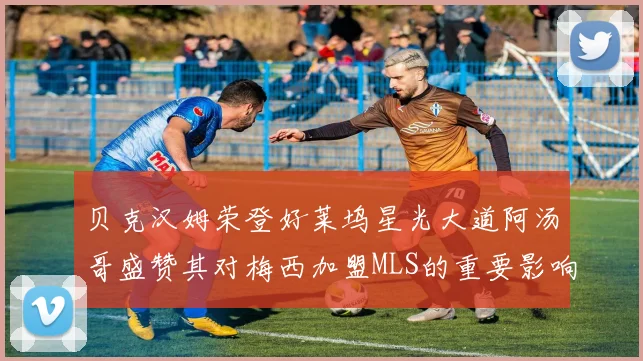 贝克汉姆荣登好莱坞星光大道阿汤哥盛赞其对梅西加盟MLS的重要影响