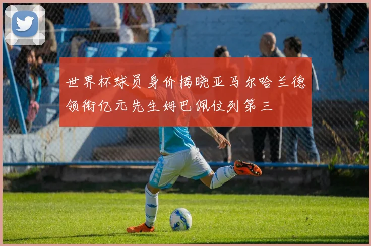 世界杯球员身价揭晓亚马尔哈兰德领衔亿元先生姆巴佩位列第三