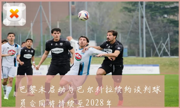 巴黎未启动与巴尔科拉续约谈判球员合同将持续至2028年