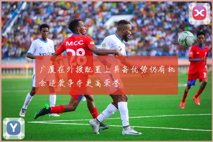 广厦在外援配置上具备优势仍有机会逆袭争夺更高荣誉