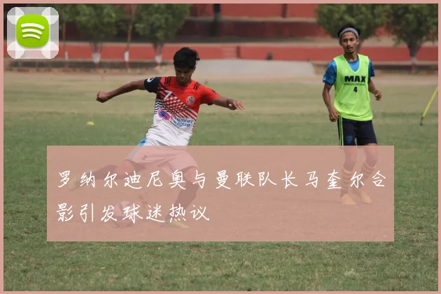 罗纳尔迪尼奥与曼联队长马奎尔合影引发球迷热议