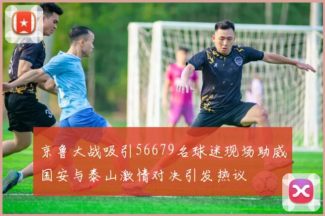 京鲁大战吸引56679名球迷现场助威国安与泰山激情对决引发热议