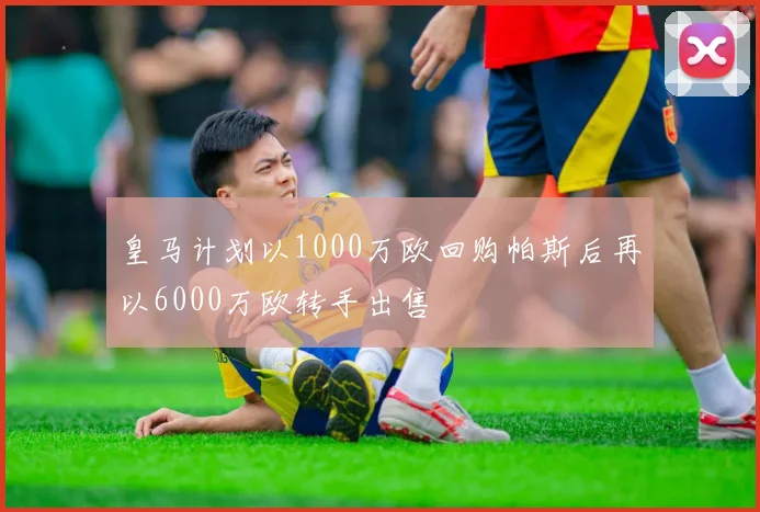 皇马计划以1000万欧回购帕斯后再以6000万欧转手出售