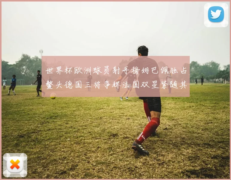 世界杯欧洲球员射手榜姆巴佩独占鳌头德国三将争辉法国双星紧随其后