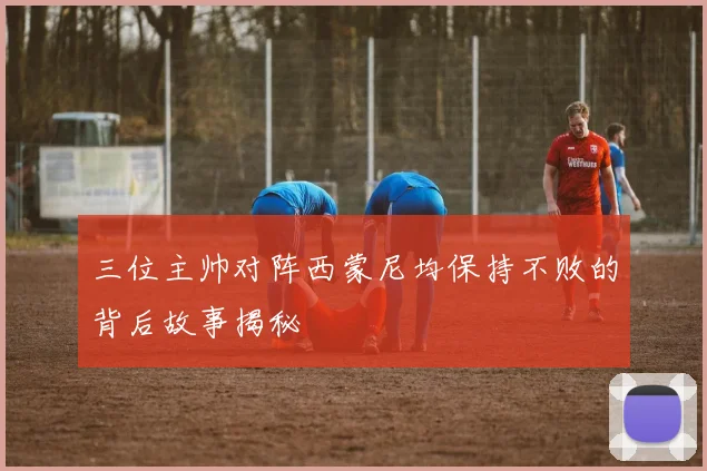 三位主帅对阵西蒙尼均保持不败的背后故事揭秘