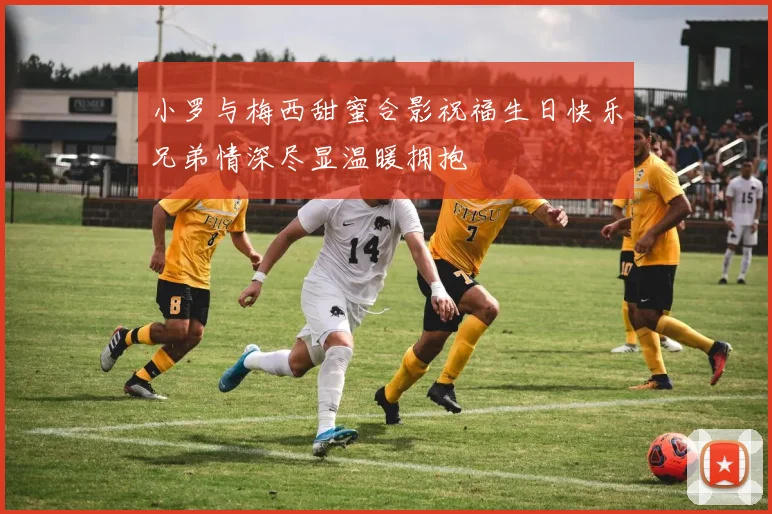 小罗与梅西甜蜜合影祝福生日快乐兄弟情深尽显温暖拥抱