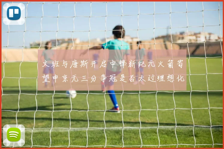 文班与唐斯开启中锋新纪元火箭寄望申京无三分争冠是否太过理想化