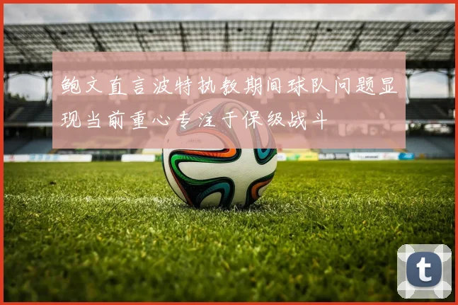 鲍文直言波特执教期间球队问题显现当前重心专注于保级战斗