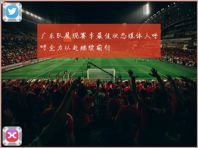 广东队展现赛季最佳状态媒体人呼吁全力以赴继续前行