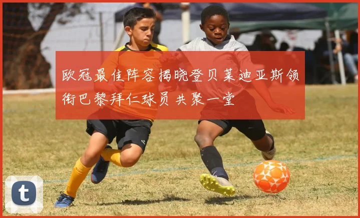 欧冠最佳阵容揭晓登贝莱迪亚斯领衔巴黎拜仁球员共聚一堂