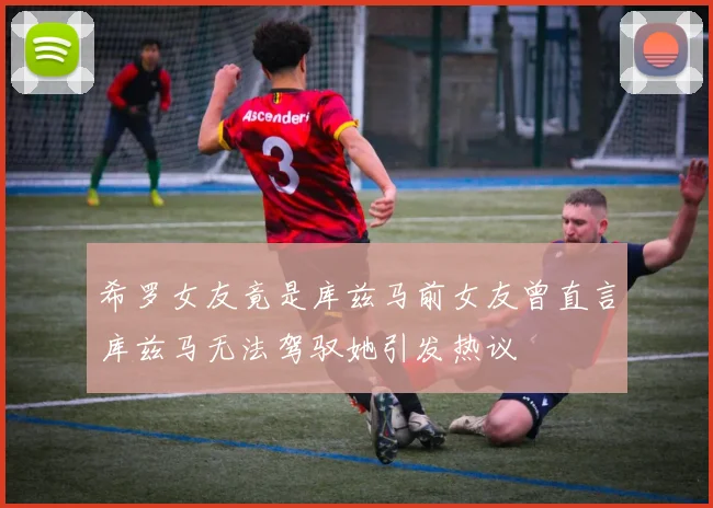 希罗女友竟是库兹马前女友曾直言库兹马无法驾驭她引发热议