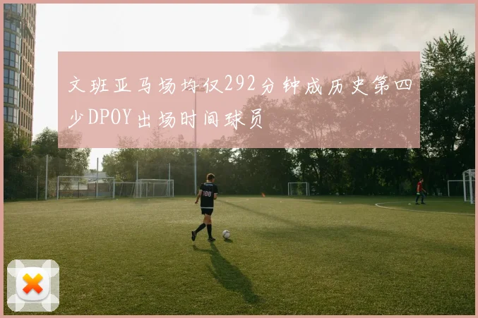 文班亚马场均仅292分钟成历史第四少DPOY出场时间球员