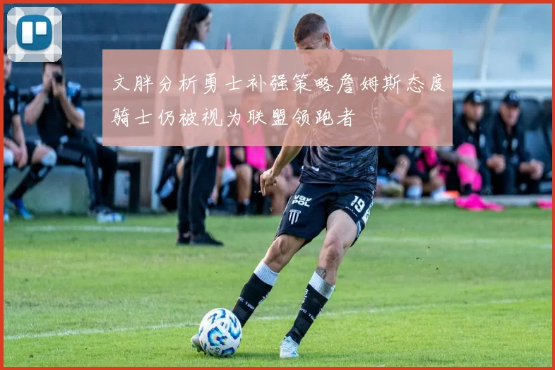 文胖分析勇士补强策略詹姆斯态度骑士仍被视为联盟领跑者