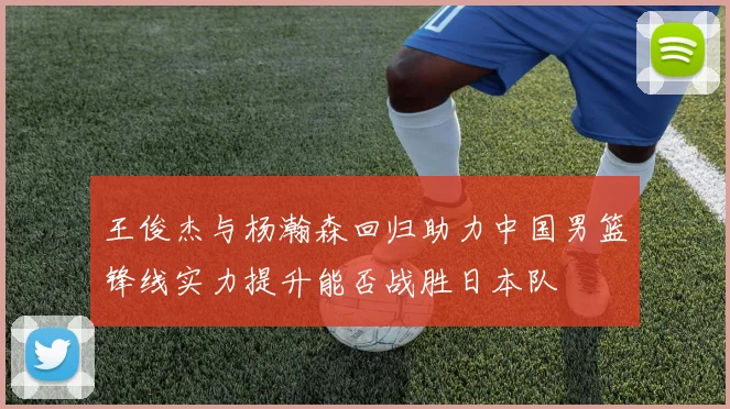 王俊杰与杨瀚森回归助力中国男篮锋线实力提升能否战胜日本队
