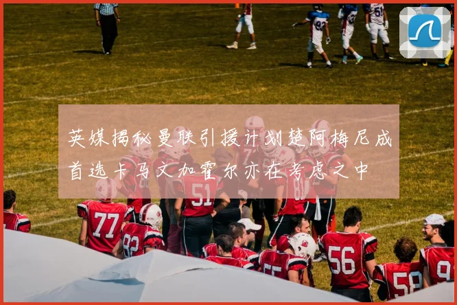 英媒揭秘曼联引援计划楚阿梅尼成首选卡马文加霍尔亦在考虑之中