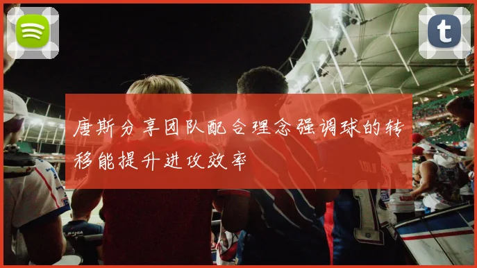 唐斯分享团队配合理念强调球的转移能提升进攻效率