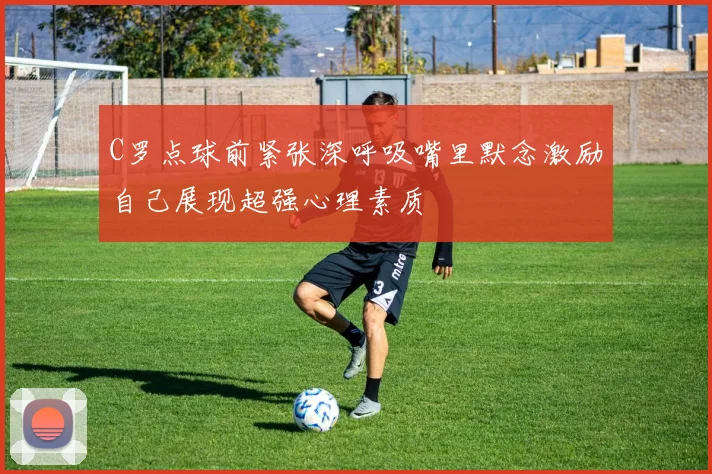 C罗点球前紧张深呼吸嘴里默念激励自己展现超强心理素质