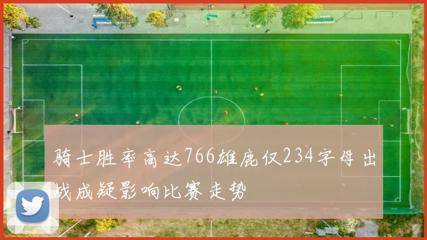 骑士胜率高达766雄鹿仅234字母出战成疑影响比赛走势