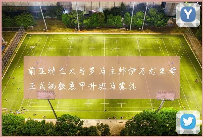前亚特兰大与罗马主帅伊万尤里奇正式执教意甲升班马蒙扎