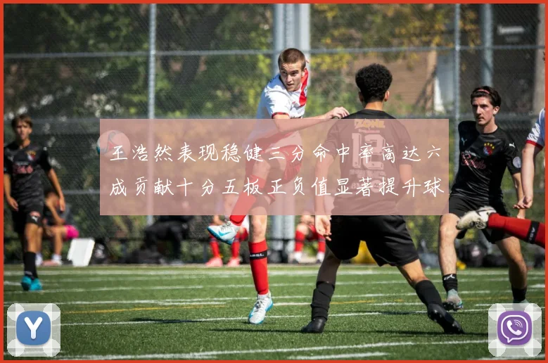 王浩然表现稳健三分命中率高达六成贡献十分五板正负值显著提升球队表现