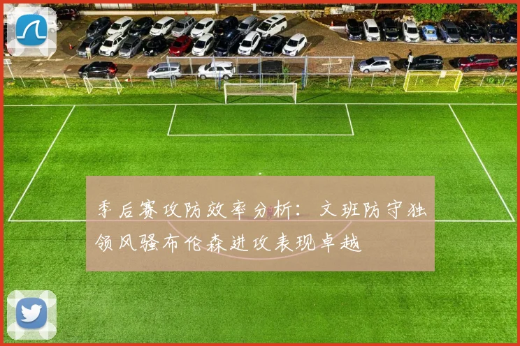 季后赛攻防效率分析：文班防守独领风骚布伦森进攻表现卓越