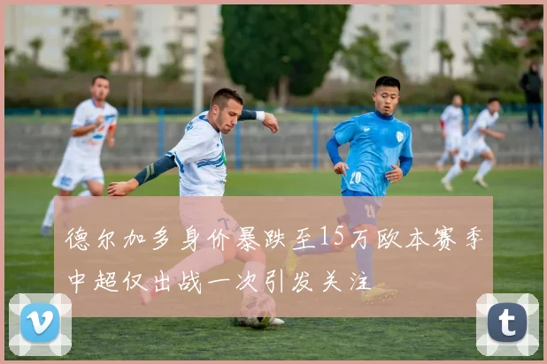 德尔加多身价暴跌至15万欧本赛季中超仅出战一次引发关注